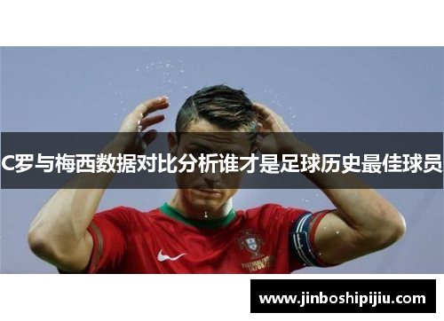 C罗与梅西数据对比分析谁才是足球历史最佳球员