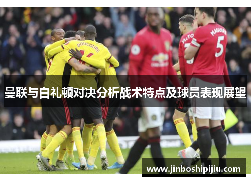 曼联与白礼顿对决分析战术特点及球员表现展望