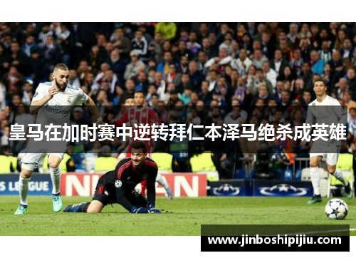 皇马在加时赛中逆转拜仁本泽马绝杀成英雄